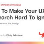 How To Make Your UX Research Hard To Disregard–